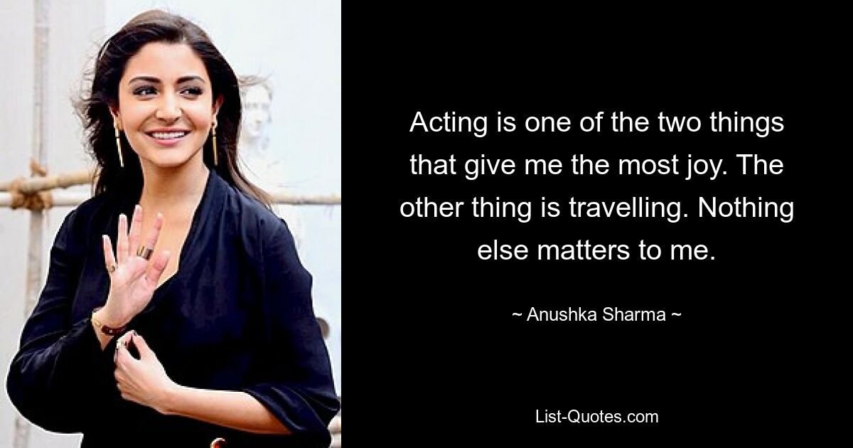 Acting is one of the two things that give me the most joy. The other thing is travelling. Nothing else matters to me. — © Anushka Sharma