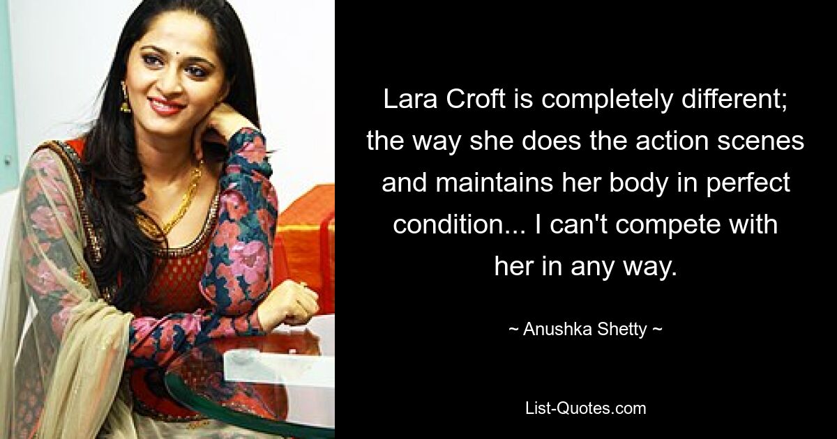 Lara Croft is completely different; the way she does the action scenes and maintains her body in perfect condition... I can't compete with her in any way. — © Anushka Shetty