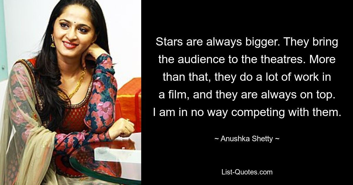 Stars are always bigger. They bring the audience to the theatres. More than that, they do a lot of work in a film, and they are always on top. I am in no way competing with them. — © Anushka Shetty