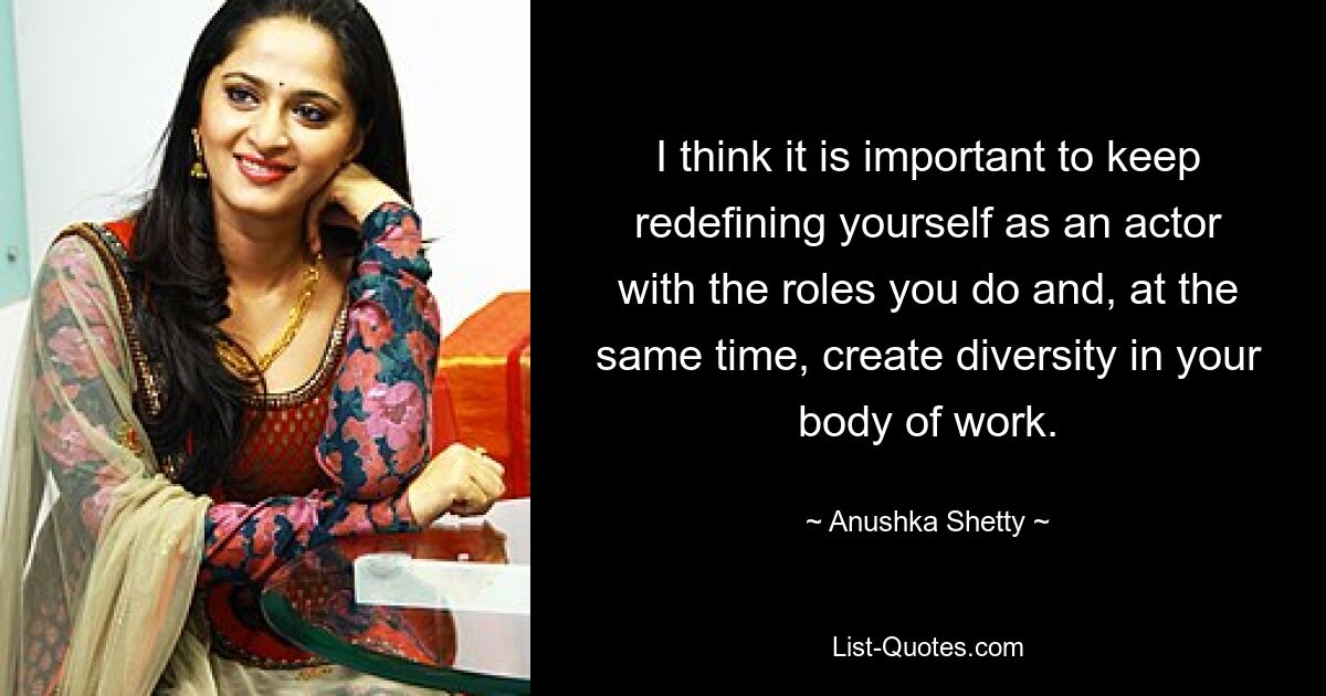 I think it is important to keep redefining yourself as an actor with the roles you do and, at the same time, create diversity in your body of work. — © Anushka Shetty