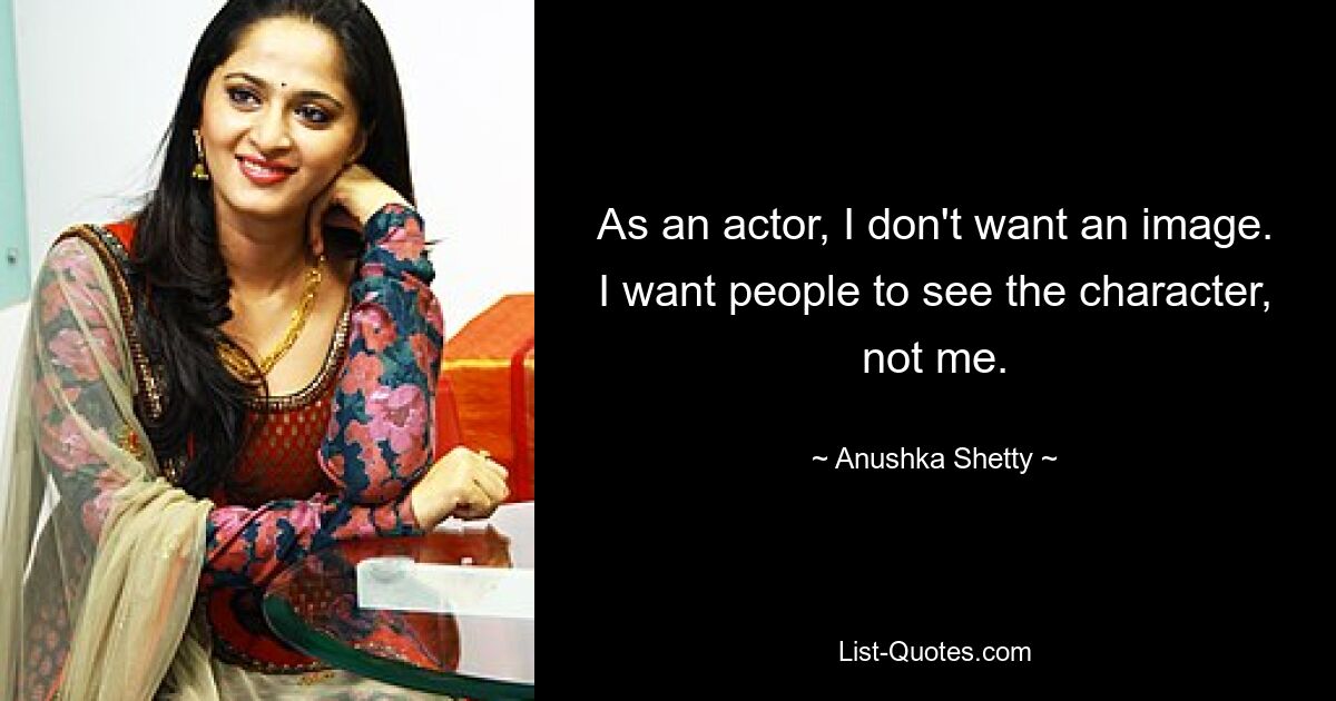 As an actor, I don't want an image. I want people to see the character, not me. — © Anushka Shetty