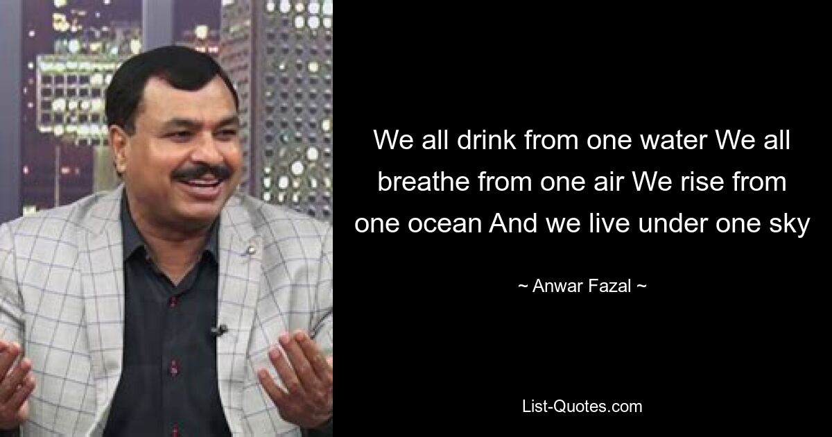 We all drink from one water We all breathe from one air We rise from one ocean And we live under one sky — © Anwar Fazal