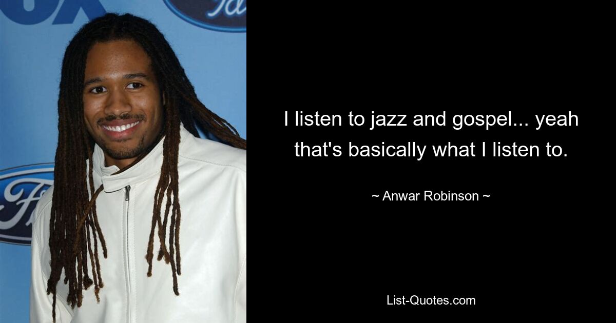 I listen to jazz and gospel... yeah that's basically what I listen to. — © Anwar Robinson