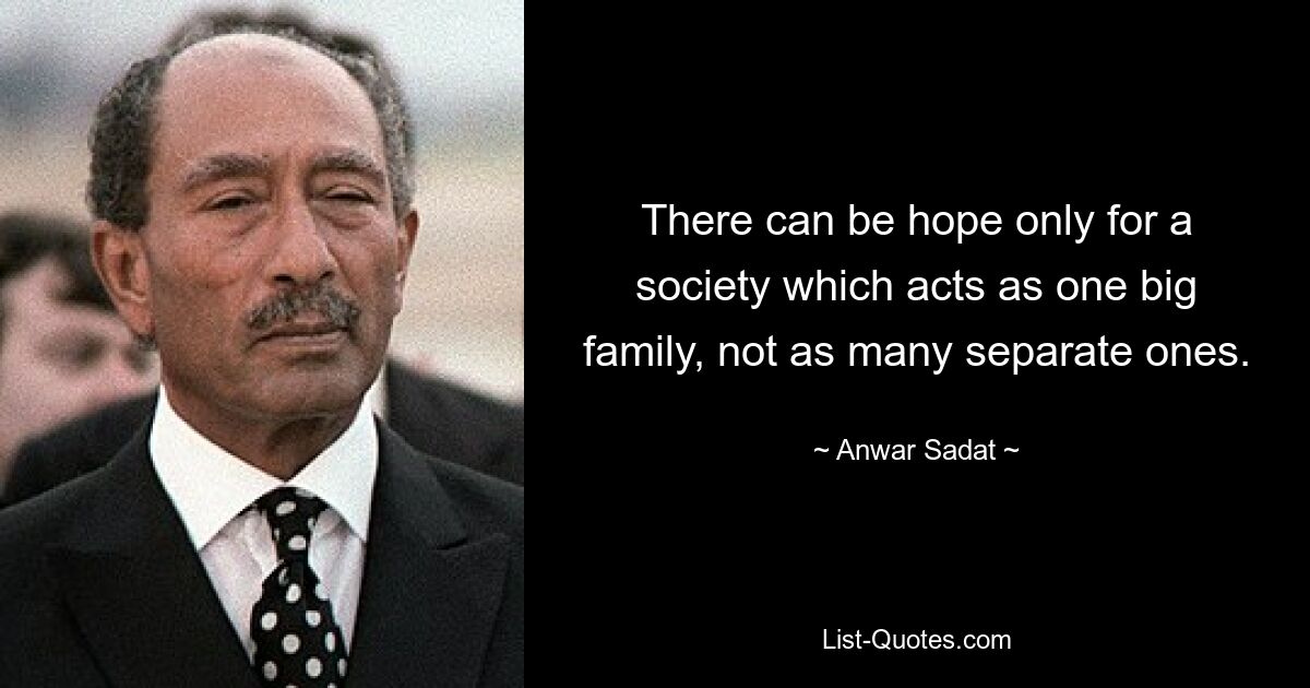 There can be hope only for a society which acts as one big family, not as many separate ones. — © Anwar Sadat