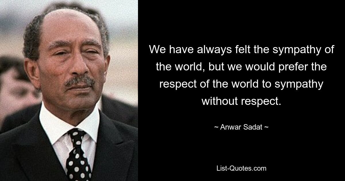 We have always felt the sympathy of the world, but we would prefer the respect of the world to sympathy without respect. — © Anwar Sadat