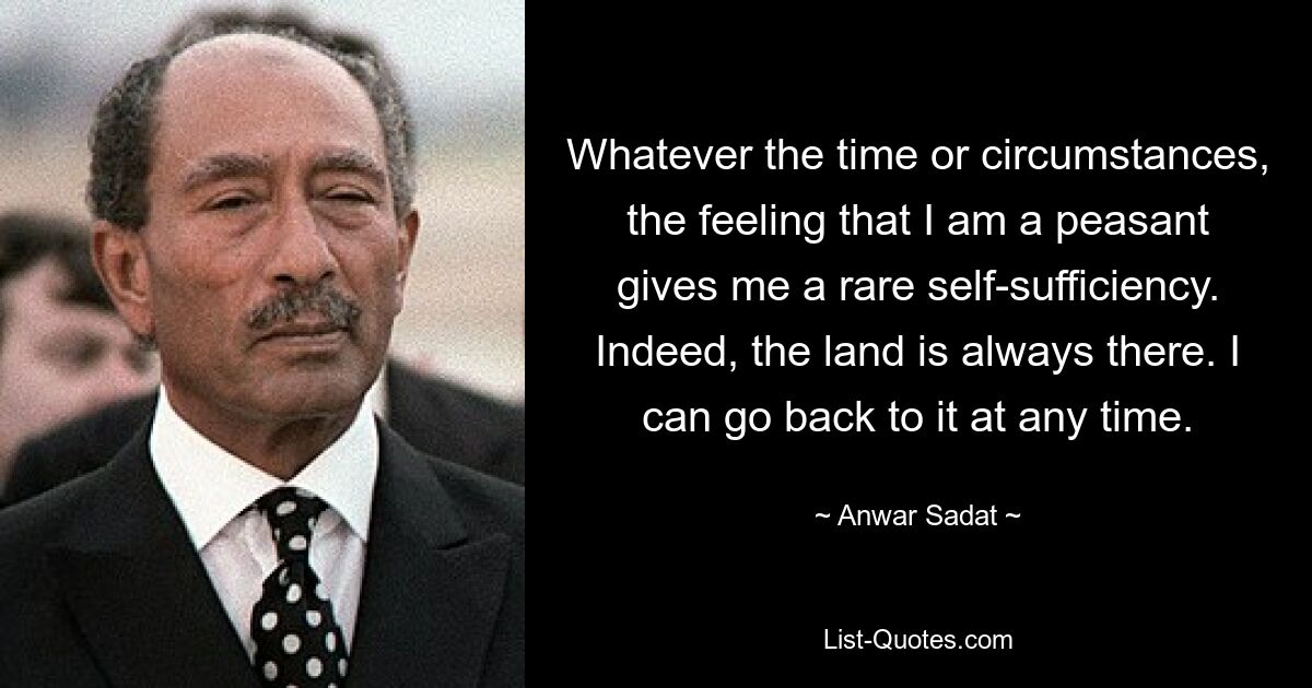 Whatever the time or circumstances, the feeling that I am a peasant gives me a rare self-sufficiency. Indeed, the land is always there. I can go back to it at any time. — © Anwar Sadat