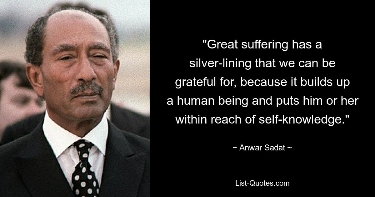 "Great suffering has a silver-lining that we can be grateful for, because it builds up a human being and puts him or her within reach of self-knowledge." — © Anwar Sadat