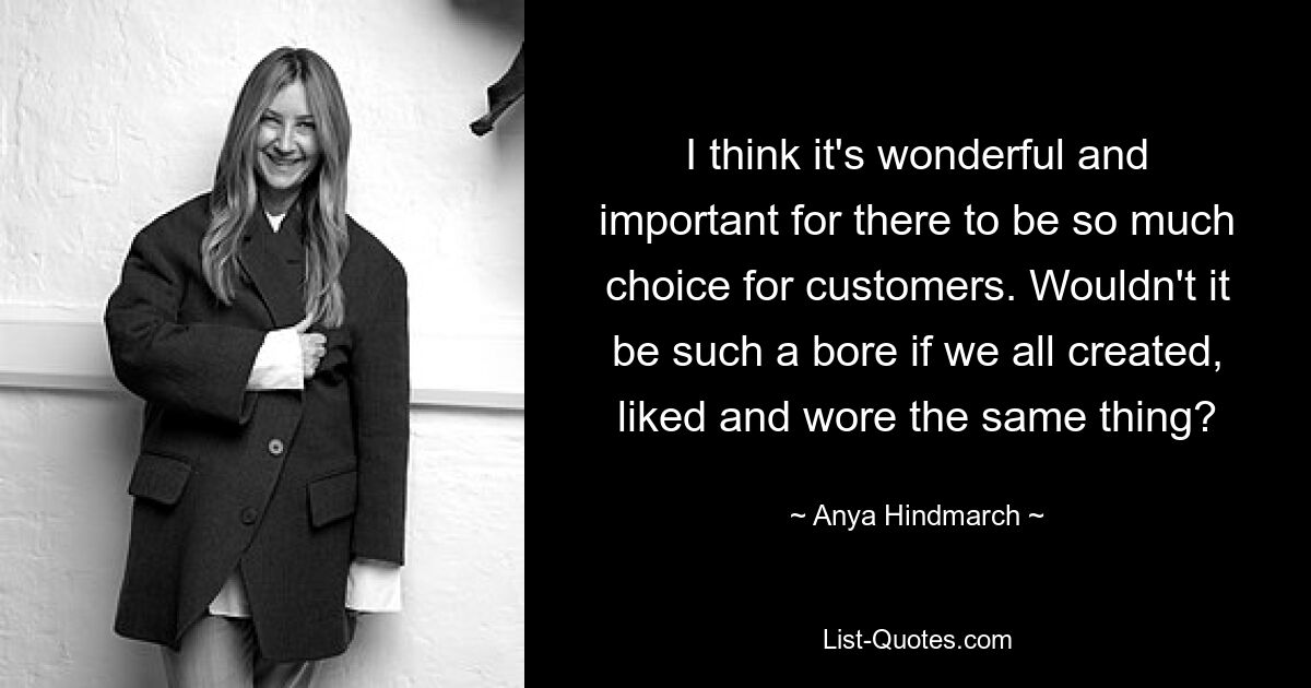 I think it's wonderful and important for there to be so much choice for customers. Wouldn't it be such a bore if we all created, liked and wore the same thing? — © Anya Hindmarch