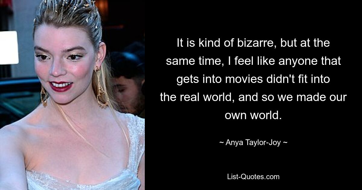 It is kind of bizarre, but at the same time, I feel like anyone that gets into movies didn't fit into the real world, and so we made our own world. — © Anya Taylor-Joy