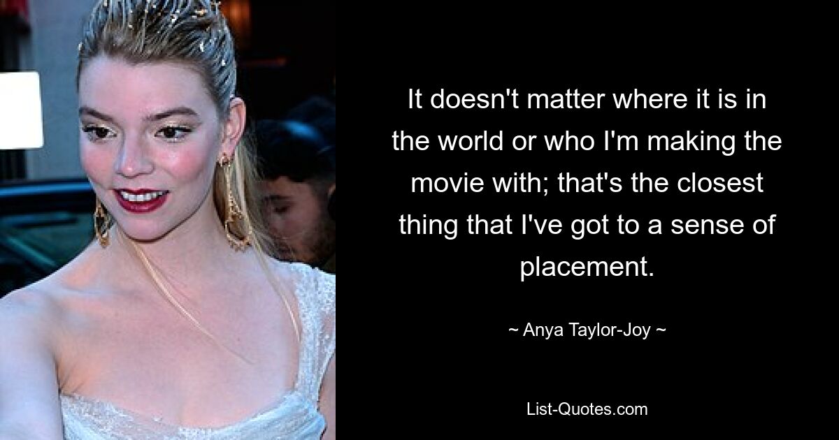 It doesn't matter where it is in the world or who I'm making the movie with; that's the closest thing that I've got to a sense of placement. — © Anya Taylor-Joy