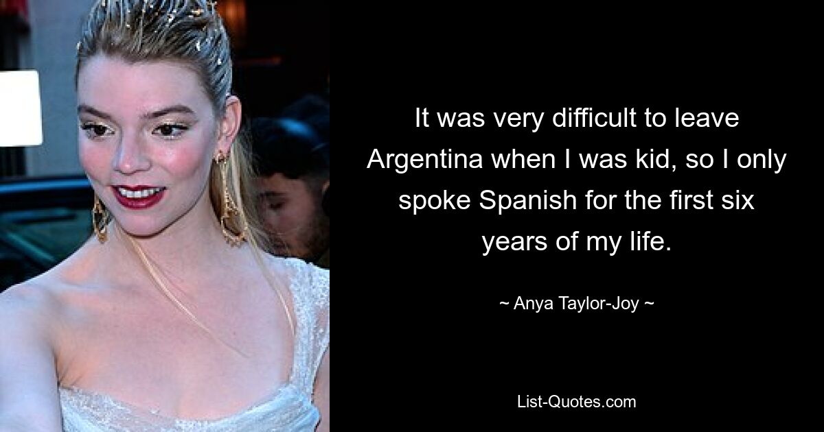 It was very difficult to leave Argentina when I was kid, so I only spoke Spanish for the first six years of my life. — © Anya Taylor-Joy