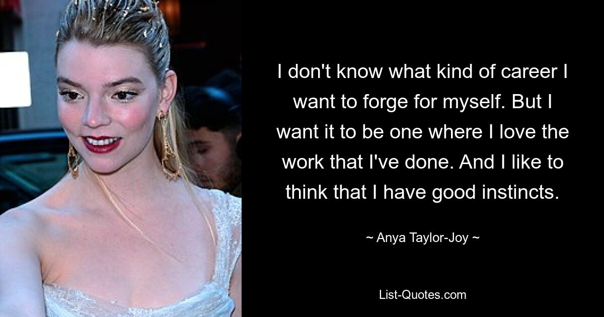 I don't know what kind of career I want to forge for myself. But I want it to be one where I love the work that I've done. And I like to think that I have good instincts. — © Anya Taylor-Joy