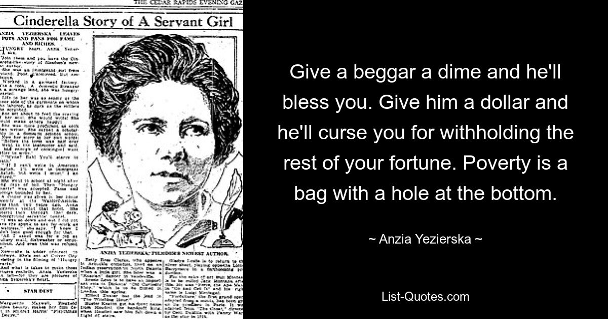 Give a beggar a dime and he'll bless you. Give him a dollar and he'll curse you for withholding the rest of your fortune. Poverty is a bag with a hole at the bottom. — © Anzia Yezierska