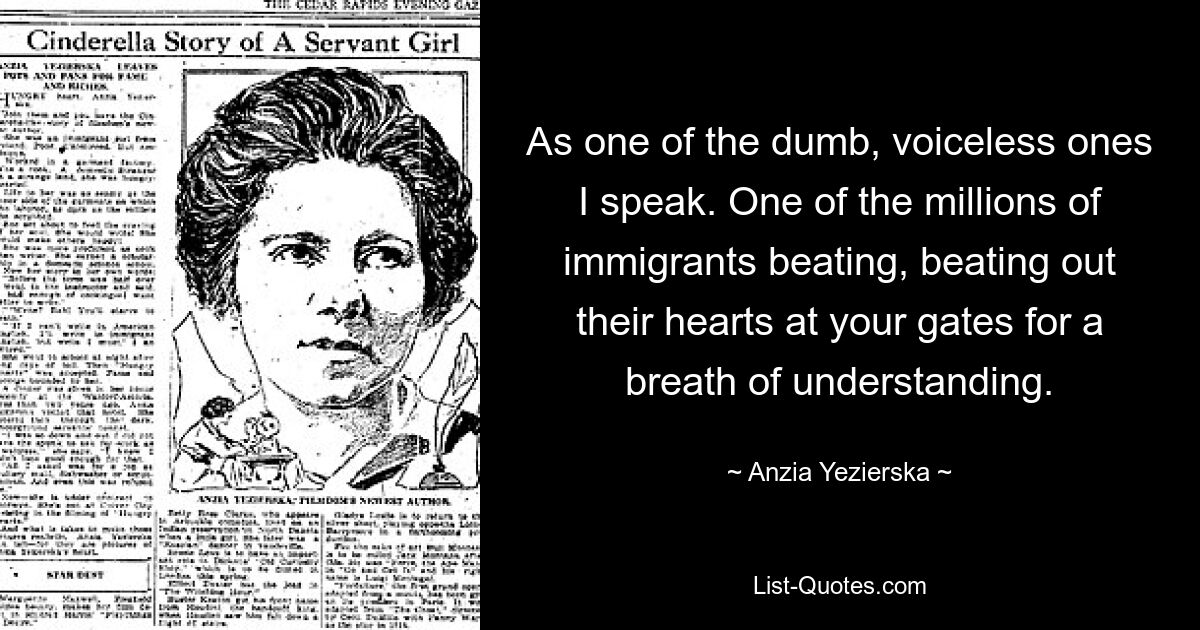 As one of the dumb, voiceless ones I speak. One of the millions of immigrants beating, beating out their hearts at your gates for a breath of understanding. — © Anzia Yezierska