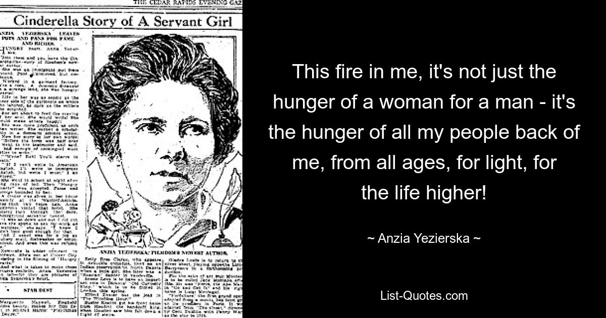 This fire in me, it's not just the hunger of a woman for a man - it's the hunger of all my people back of me, from all ages, for light, for the life higher! — © Anzia Yezierska