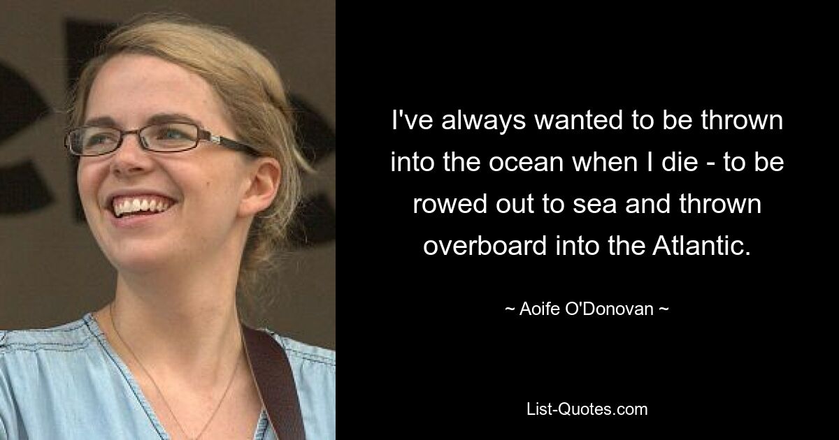 I've always wanted to be thrown into the ocean when I die - to be rowed out to sea and thrown overboard into the Atlantic. — © Aoife O'Donovan