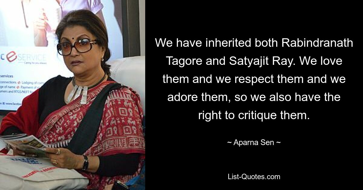 We have inherited both Rabindranath Tagore and Satyajit Ray. We love them and we respect them and we adore them, so we also have the right to critique them. — © Aparna Sen