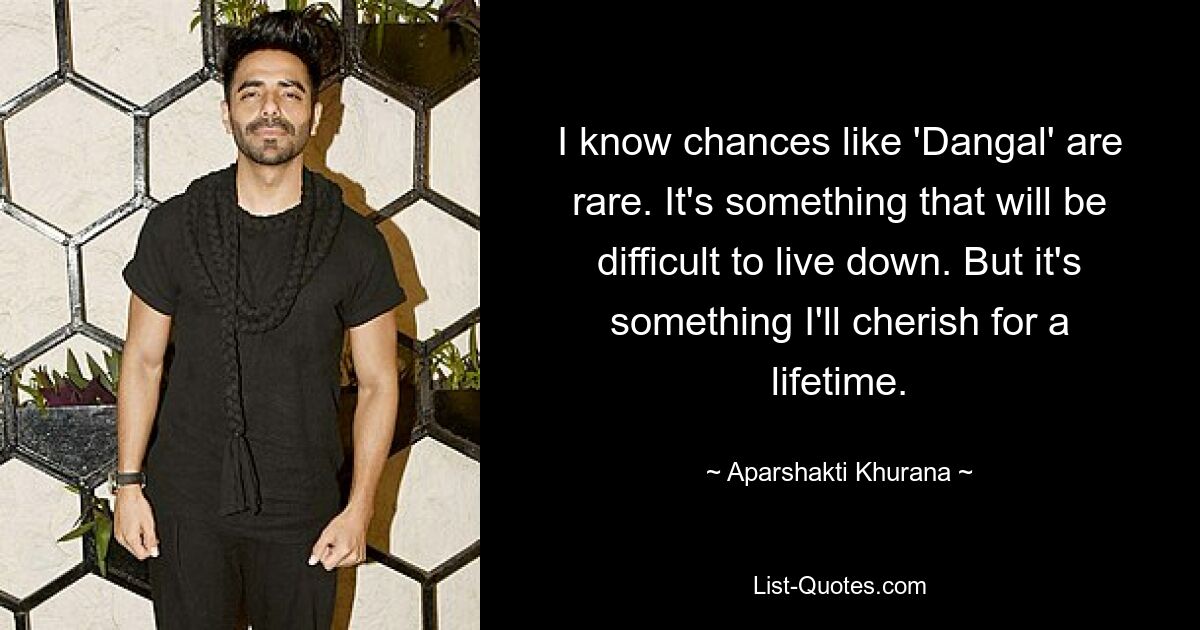 I know chances like 'Dangal' are rare. It's something that will be difficult to live down. But it's something I'll cherish for a lifetime. — © Aparshakti Khurana