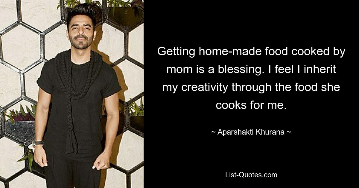 Getting home-made food cooked by mom is a blessing. I feel I inherit my creativity through the food she cooks for me. — © Aparshakti Khurana