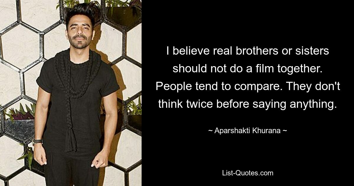 I believe real brothers or sisters should not do a film together. People tend to compare. They don't think twice before saying anything. — © Aparshakti Khurana