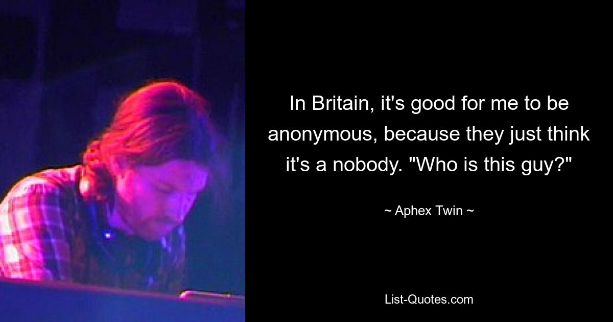 In Britain, it's good for me to be anonymous, because they just think it's a nobody. "Who is this guy?" — © Aphex Twin