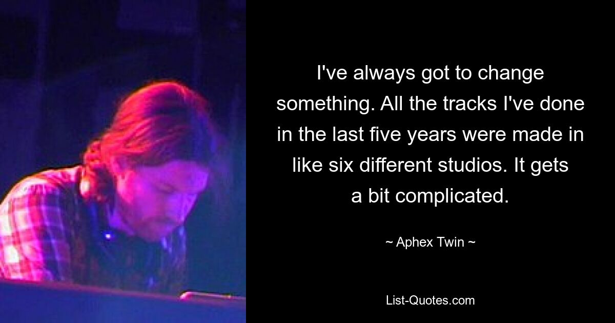 I've always got to change something. All the tracks I've done in the last five years were made in like six different studios. It gets a bit complicated. — © Aphex Twin