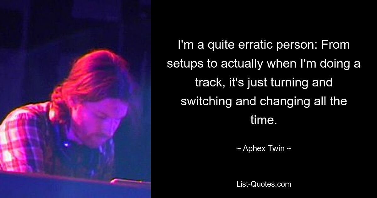 I'm a quite erratic person: From setups to actually when I'm doing a track, it's just turning and switching and changing all the time. — © Aphex Twin