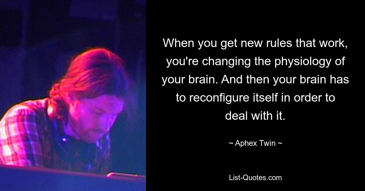 When you get new rules that work, you're changing the physiology of your brain. And then your brain has to reconfigure itself in order to deal with it. — © Aphex Twin