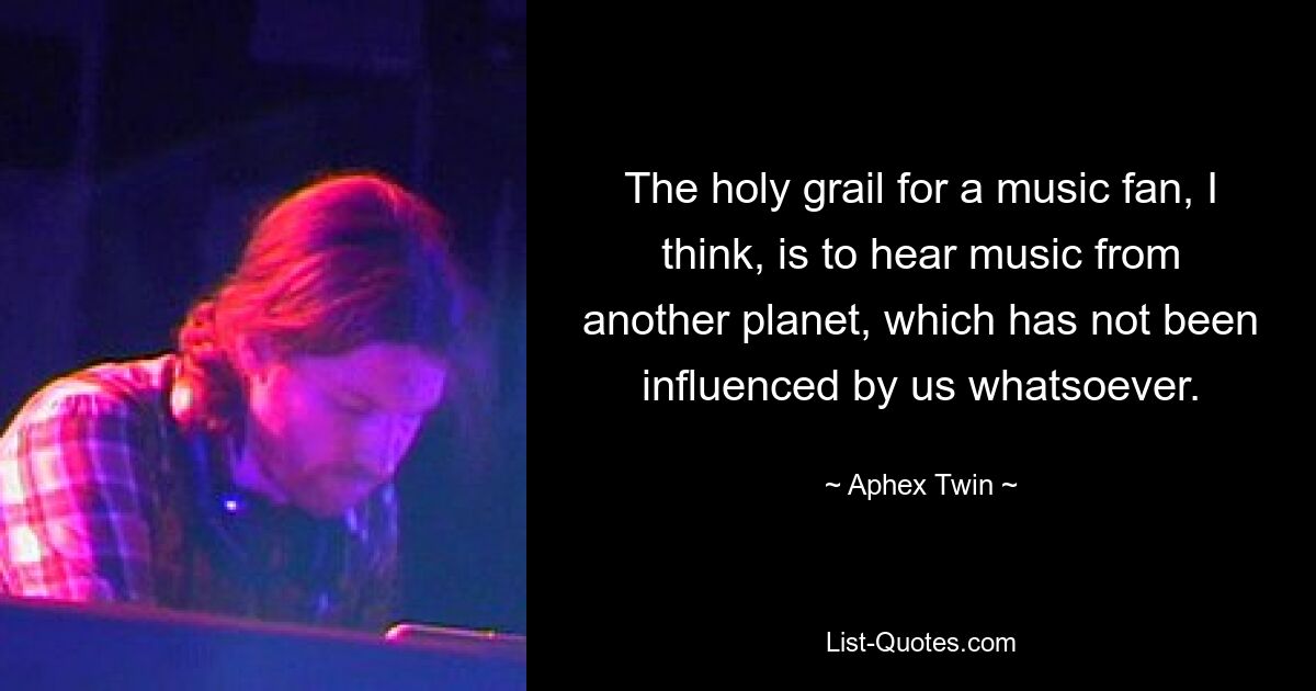 The holy grail for a music fan, I think, is to hear music from another planet, which has not been influenced by us whatsoever. — © Aphex Twin