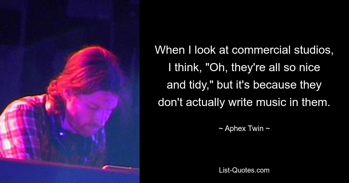 When I look at commercial studios, I think, "Oh, they're all so nice and tidy," but it's because they don't actually write music in them. — © Aphex Twin