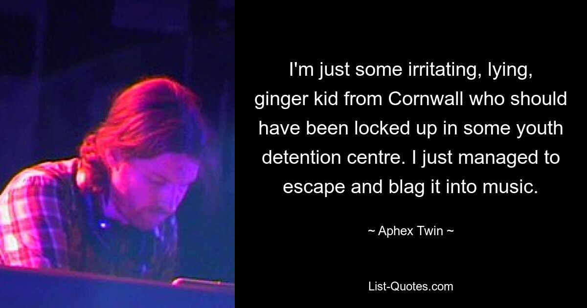 I'm just some irritating, lying, ginger kid from Cornwall who should have been locked up in some youth detention centre. I just managed to escape and blag it into music. — © Aphex Twin