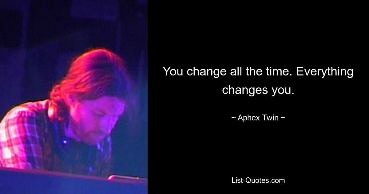 You change all the time. Everything changes you. — © Aphex Twin