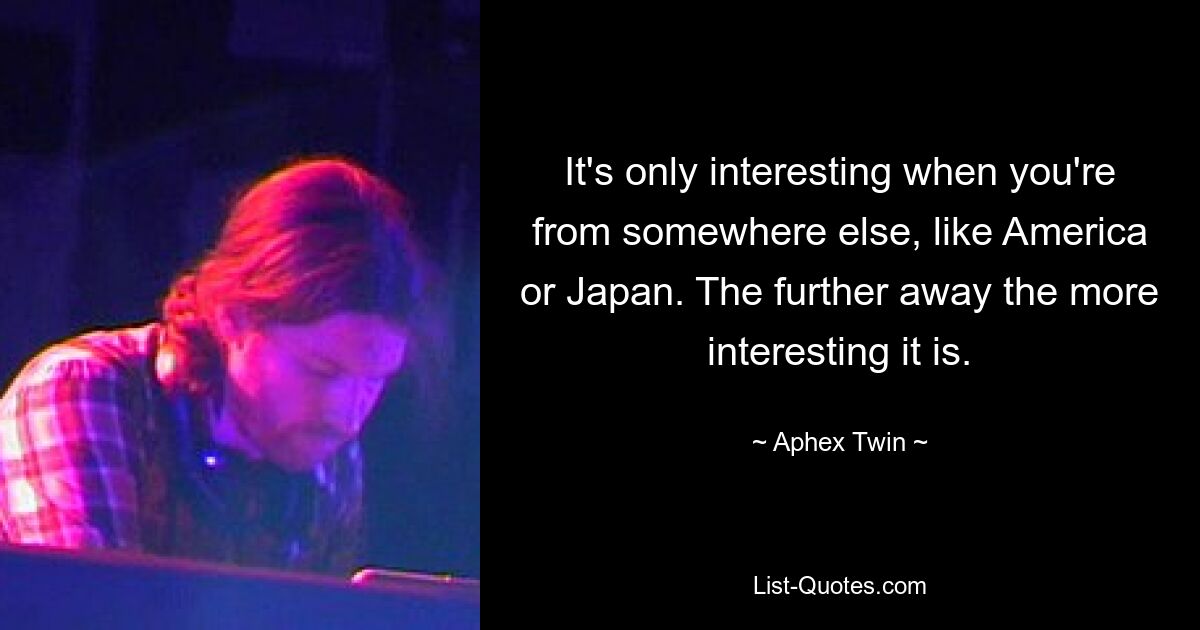 It's only interesting when you're from somewhere else, like America or Japan. The further away the more interesting it is. — © Aphex Twin