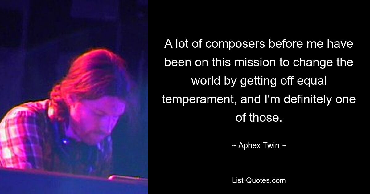 A lot of composers before me have been on this mission to change the world by getting off equal temperament, and I'm definitely one of those. — © Aphex Twin