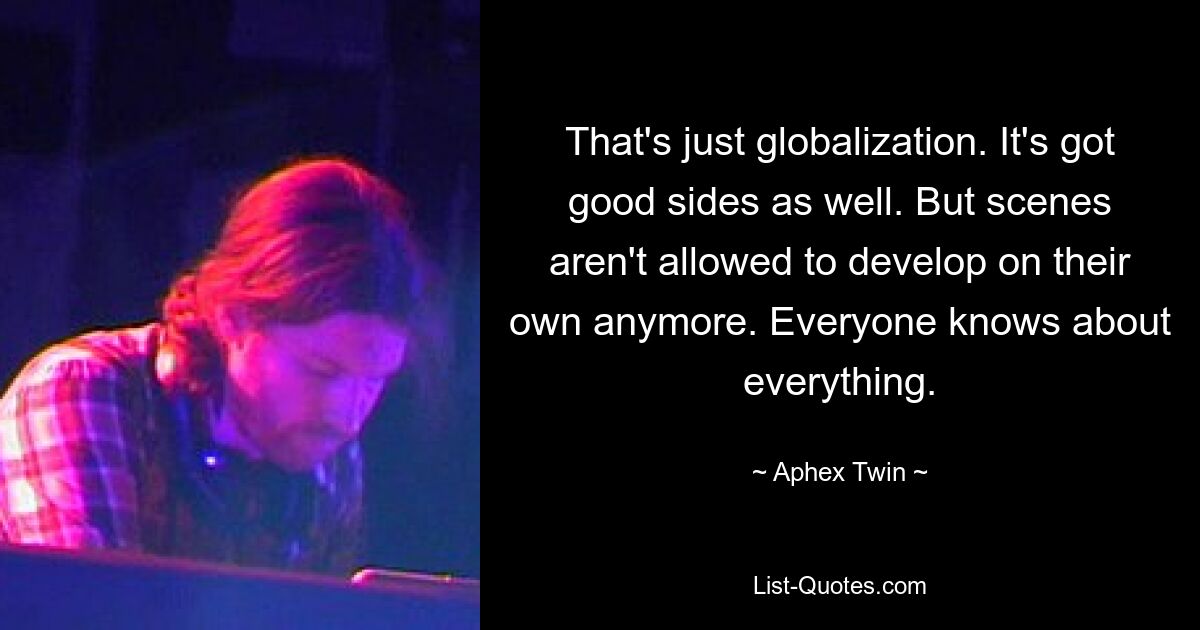 That's just globalization. It's got good sides as well. But scenes aren't allowed to develop on their own anymore. Everyone knows about everything. — © Aphex Twin