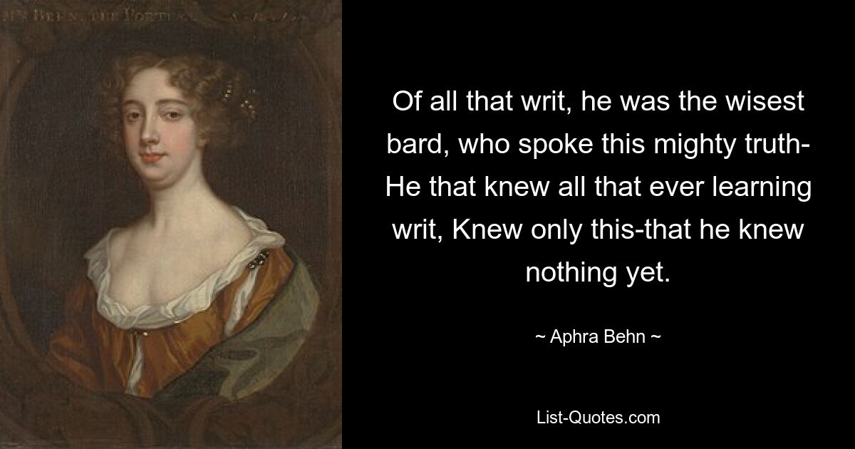 Of all that writ, he was the wisest bard, who spoke this mighty truth- He that knew all that ever learning writ, Knew only this-that he knew nothing yet. — © Aphra Behn