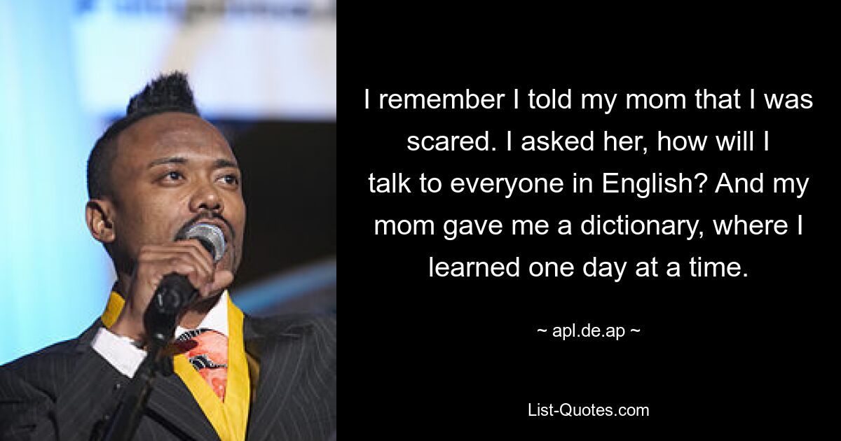 I remember I told my mom that I was scared. I asked her, how will I talk to everyone in English? And my mom gave me a dictionary, where I learned one day at a time. — © apl.de.ap