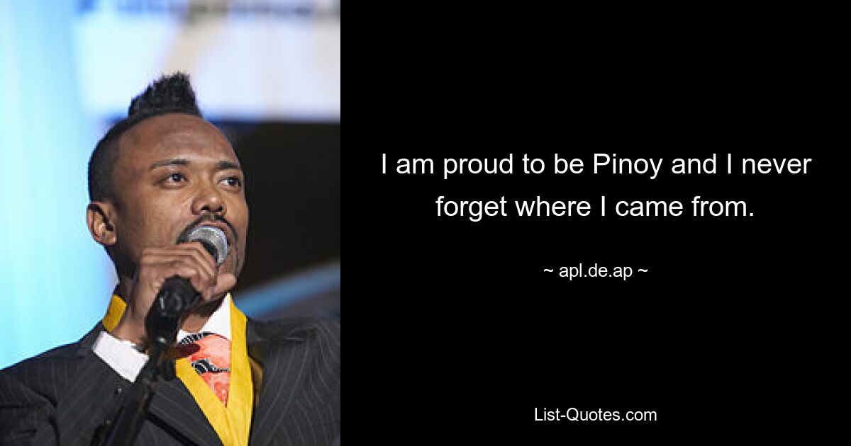 I am proud to be Pinoy and I never forget where I came from. — © apl.de.ap