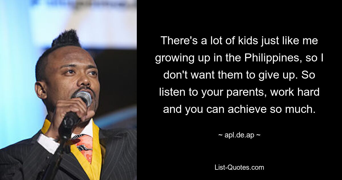 There's a lot of kids just like me growing up in the Philippines, so I don't want them to give up. So listen to your parents, work hard and you can achieve so much. — © apl.de.ap