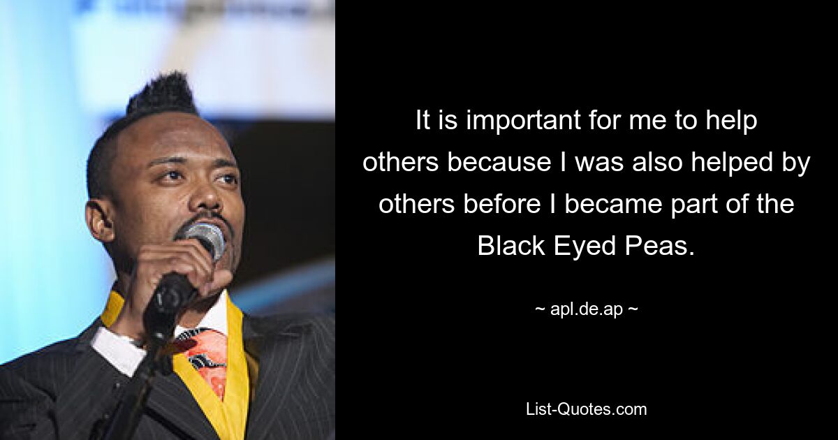 It is important for me to help others because I was also helped by others before I became part of the Black Eyed Peas. — © apl.de.ap