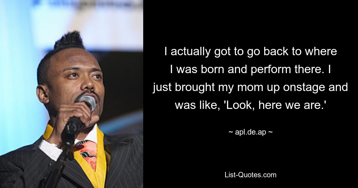 I actually got to go back to where I was born and perform there. I just brought my mom up onstage and was like, 'Look, here we are.' — © apl.de.ap