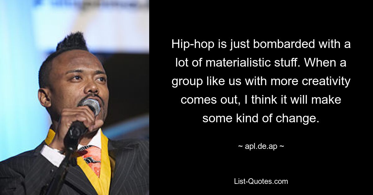 Hip-hop is just bombarded with a lot of materialistic stuff. When a group like us with more creativity comes out, I think it will make some kind of change. — © apl.de.ap