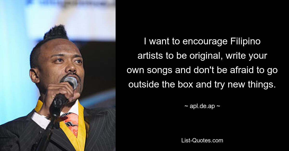 I want to encourage Filipino artists to be original, write your own songs and don't be afraid to go outside the box and try new things. — © apl.de.ap