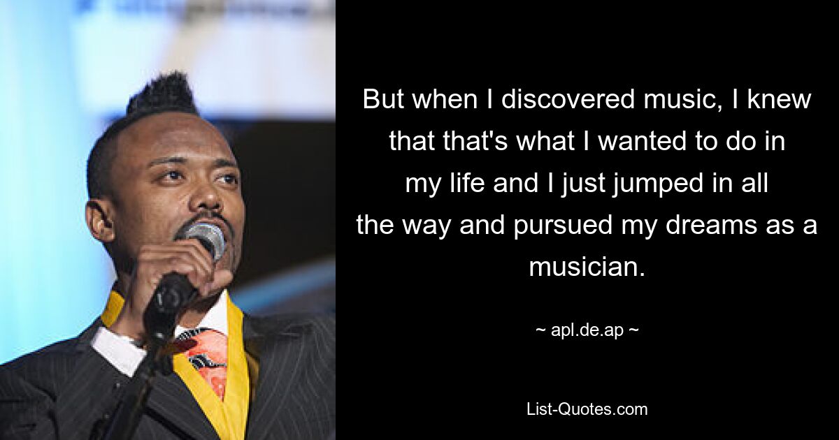 But when I discovered music, I knew that that's what I wanted to do in my life and I just jumped in all the way and pursued my dreams as a musician. — © apl.de.ap