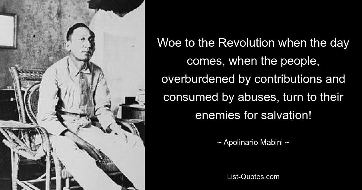 Woe to the Revolution when the day comes, when the people, overburdened by contributions and consumed by abuses, turn to their enemies for salvation! — © Apolinario Mabini