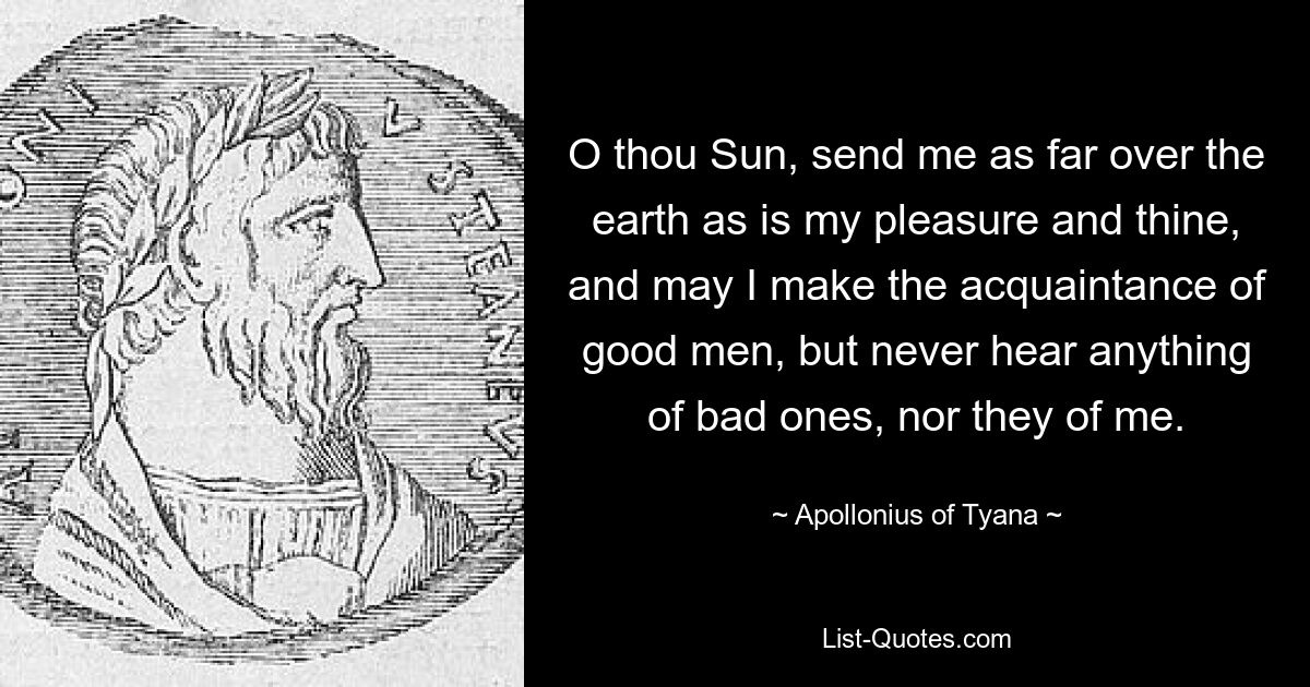 O thou Sun, send me as far over the earth as is my pleasure and thine, and may I make the acquaintance of good men, but never hear anything of bad ones, nor they of me. — © Apollonius of Tyana