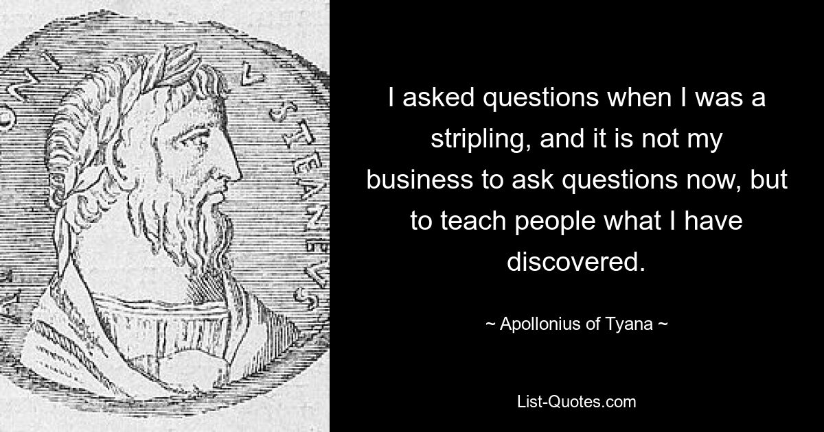 I asked questions when I was a stripling, and it is not my business to ask questions now, but to teach people what I have discovered. — © Apollonius of Tyana