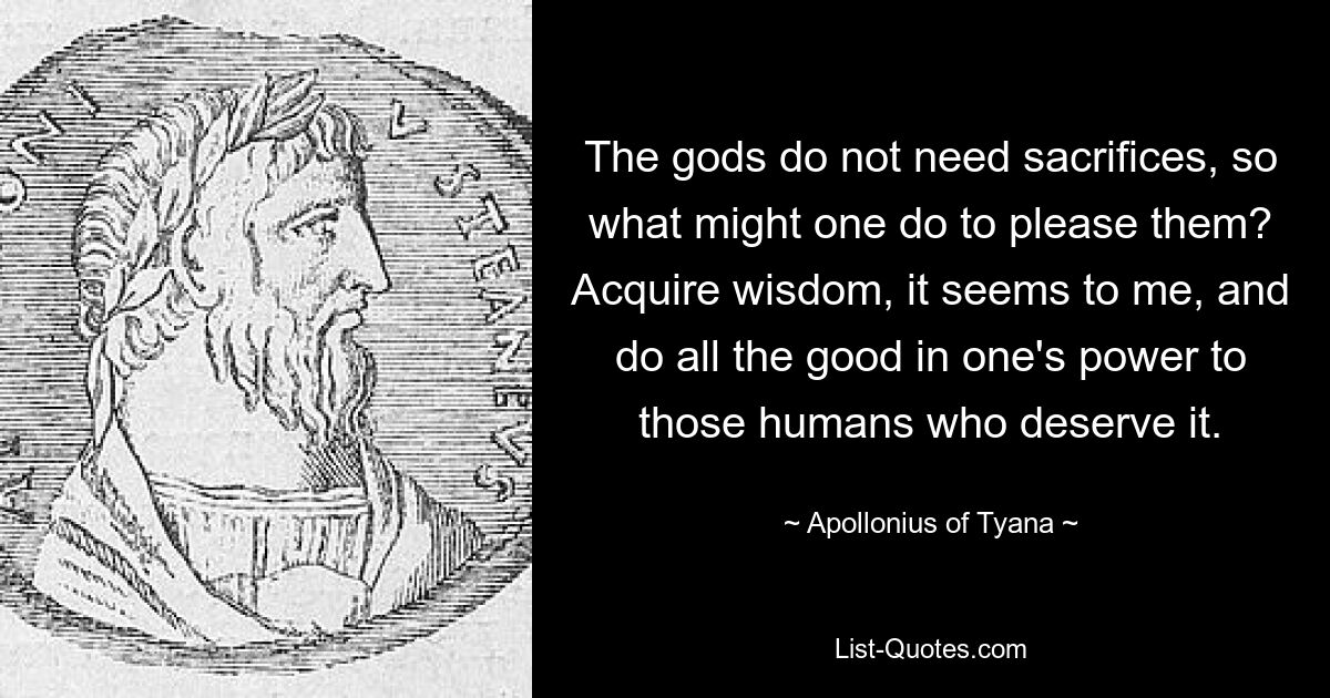 The gods do not need sacrifices, so what might one do to please them? Acquire wisdom, it seems to me, and do all the good in one's power to those humans who deserve it. — © Apollonius of Tyana