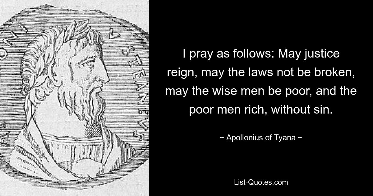 I pray as follows: May justice reign, may the laws not be broken, may the wise men be poor, and the poor men rich, without sin. — © Apollonius of Tyana