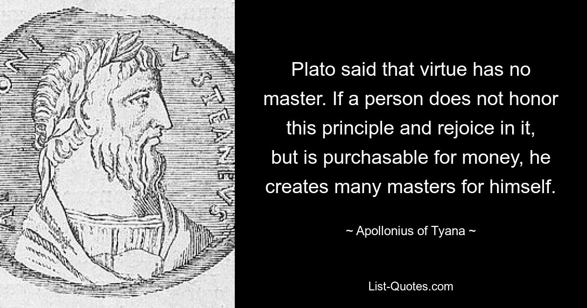 Plato said that virtue has no master. If a person does not honor this principle and rejoice in it, but is purchasable for money, he creates many masters for himself. — © Apollonius of Tyana